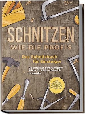 Schnitzen wie die Profis: Das Schnitzbuch für Einsteiger - Die schönsten Schnitzprojekte Schritt für Schritt erfolgreich fertigstellen - inkl. Schnitzen mit Kindern & Projekten für das ganze Jahr