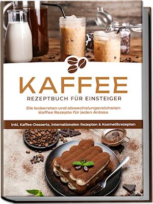 Kaffee Rezeptbuch für Einsteiger: Die leckersten und abwechslungsreichsten Kaffee Rezepte für jeden Anlass - inkl. Kaffee-Desserts, internationalen Rezepten & Kosmetikrezepten