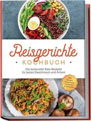 Reisgerichte Kochbuch: Die leckersten Reis Rezepte für jeden Geschmack und Anlass - inkl. Broten, Fingerfood, Getränken & Desserts