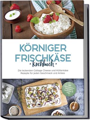 Körniger Frischkäse Kochbuch: Die leckersten Cottage Cheese und Hüttenkäse Rezepte für jeden Geschmack und Anlass - inkl. Fitnessrezepten, Fingerfood, Getränken & Dips