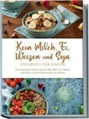 Kein Milch, Ei, Weizen und Soja Kochbuch für Kinder: Die leckersten Kinderrezepte ohne Milch, Ei, Weizen und Soja für jeden Geschmack und Anlass - inkl. Brotrezepten, Fingerfood, Desserts & Getränken