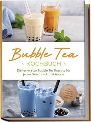 Bubble Tea Kochbuch: Die leckersten Bubble Tea Rezepte für jeden Geschmack und Anlass - inkl. Cocktails, Mocktails, Desserts & Toppings