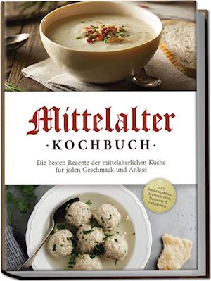 Mittelalter Kochbuch: Die besten Rezepte der mittelalterlichen Küche für jeden Geschmack und Anlass - inkl. Bauernspeisen, Herrenbroten, Desserts & Getränken