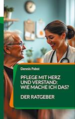 Pflege mit Herz und Verstand: Wie mache ich das? Ein praktischer Leitfaden für den erfolgreichen Umgang mit Herausforderungen im Pflegealltag