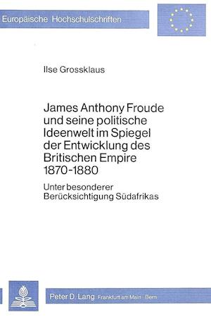 James Anthony Froude Und Seine Politische Ideenwelt Im Spiegel Der Entwicklung Des Britischen Empire 1870-1880