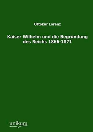 Kaiser Wilhelm Und Die Begründung Des Reichs 1866-1871