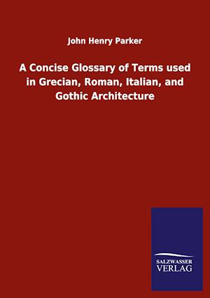 A Concise Glossary of Terms used in Grecian, Roman, Italian, and Gothic Architecture