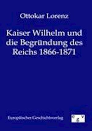 Kaiser Wilhelm Und Die Begründung Des Reichs 1866-1871