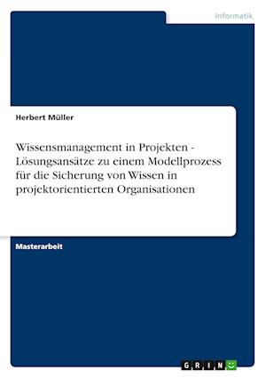 Wissensmanagement in Projekten - Lösungsansätze Zu Einem Modellprozess Für Die Sicherung Von Wissen in Projektorientierten Organisationen