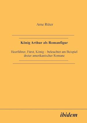 König Arthur ALS Romanfigur. Heerführer, Fürst, König - Beleuchtet Am Beispiel Dreier Amerikanischer Romane