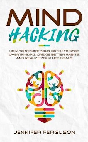 Mind Hacking: How To Rewire Your Brain To Stop Overthinking, Create Better Habits And Realize Your Life Goals