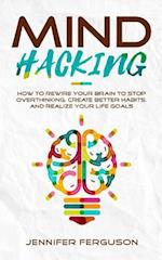 Mind Hacking: How To Rewire Your Brain To Stop Overthinking, Create Better Habits And Realize Your Life Goals 