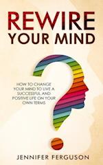 Rewire Your Mind: How To Change Your Mind To Live A Successful And Positive Life On Your Own Terms 