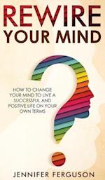 Rewire Your Mind: How To Change Your Mind To Live A Successful And Positive Life On Your Own Terms 
