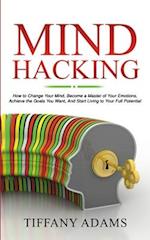 Mind Hacking: How to Change Your Mind, Become a Master of Your Emotions, Achieve the Goals You Want, & Start Living to Your Full Potential 