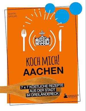 Koch mich! Aachen - Kochbuch. 7 x 7 köstliche Rezepte aus der Stadt im Dreiländereck