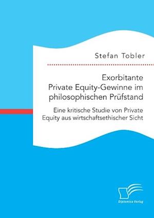 Exorbitante Private Equity-Gewinne im philosophischen Prüfstand: Eine kritische Studie von Private Equity aus wirtschaftsethischer Sicht