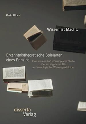 Wissen ist Macht. Erkenntnistheoretische Spielarten eines Prinzips: Eine wissenschaftsphilosopische Studie uber ein atypisches Bild epistemologischer Wissensproduktion