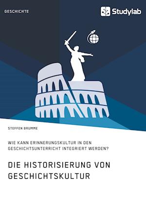 Die Historisierung Von Geschichtskultur. Wie Kann Erinnerungskultur in Den Geschichtsunterricht Integriert Werden?