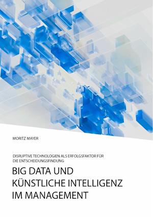 Big Data und künstliche Intelligenz im Management. Disruptive Technologien als Erfolgsfaktor für die Entscheidungsfindung