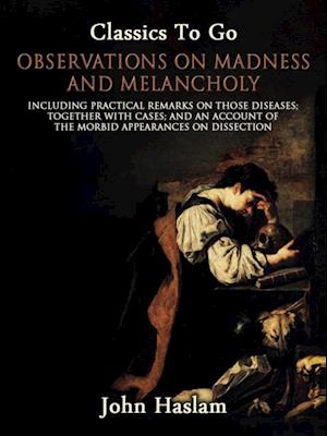 Observations on Madness and Melancholy - Including Practical Remarks on Those Diseases; Together With Cases; And an Account of the Morbid Appearances on Dissection