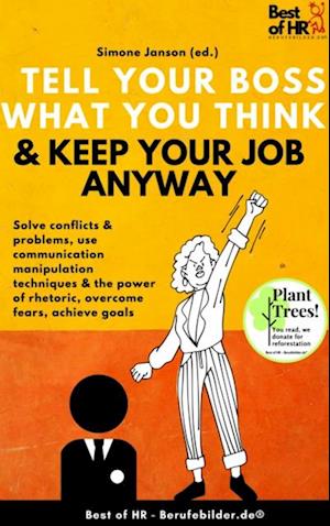 Tell your Boss what you Think & Keep your Job anyway : Solve conflicts & problems, use communication manipulation techniques & the power of rhetoric, overcome fears, achieve goals