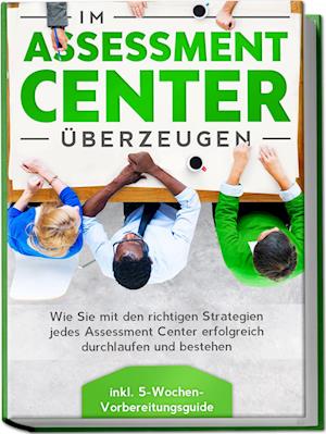 Im Assessment Center überzeugen: Wie Sie mit den richtigen Strategien jedes Assessment Center erfolgreich durchlaufen und bestehen - inkl. 5-Wochen-Vorbereitungsguide