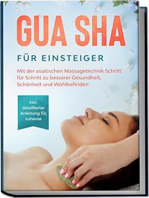 Gua Sha für Einsteiger: Mit der asiatischen Massagetechnik Schritt für Schritt zu besserer Gesundheit, Schönheit und Wohlbefinden - inkl. detaillierter Anleitung für zuhause