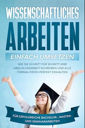 Wissenschaftliches Arbeiten einfach umsetzen: Wie Sie Schritt für Schritt Ihre Abschlussarbeit schreiben und alle Formalitäten perfekt einhalten/Für erfolgreiche Bachelor-, Master- und Seminararbeiten