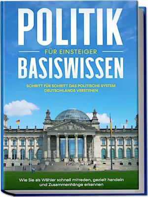 Politik Basiswissen für Einsteiger: Schritt für Schritt das politische System Deutschlands verstehen - Wie Sie als Wähler schnell mitreden, gezielt handeln und Zusammenhänge erkennen