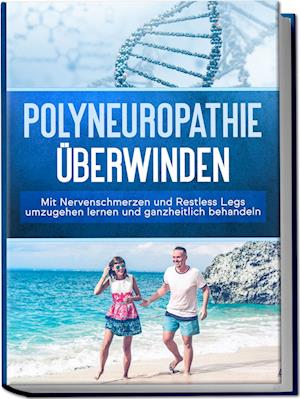 Polyneuropathie überwinden: Mit Nervenschmerzen und Restless Legs umzugehen lernen und ganzheitlich behandeln