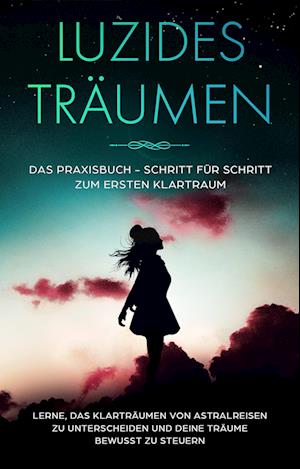 Luzides Träumen: Das Praxisbuch - Schritt für Schritt zum ersten Klartraum | Lerne, das Klarträumen von Astralreisen zu unterscheiden und deine Träume bewusst zu steuern