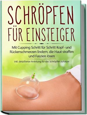 Schröpfen für Einsteiger: Mit Cupping Schritt für Schritt Kopf- und Rückenschmerzen lindern, die Haut straffen und Faszien lösen - inkl. detaillierter Anleitung für das Schröpfen zuhause