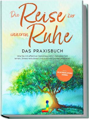 Die Reise zur inneren Ruhe - Das Praxisbuch: Wie Sie mit effektiver Selbstregulation Gelassenheit lernen, Stress reduzieren und positives Denken etablieren - inkl. Selbstregulations-Journal