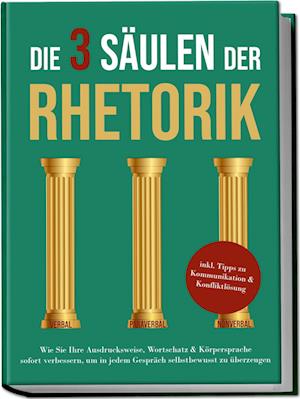 Die 3 Säulen der Rhetorik: Wie Sie Ihre Ausdrucksweise, Wortschatz&Körpersprache sofort verbessern, um in jedem Gespräch selbstbewusst zu überzeugen - inkl. Tipps zu Kommunikation&Konfliktlösung