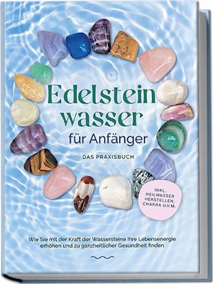 Edelsteinwasser für Anfänger - Das Praxisbuch: Wie Sie mit der Kraft der Wassersteine Ihre Lebensenergie erhöhen und zu ganzheitlicher Gesundheit finden | inkl. Heilwasser herstellen, Chakra u.v.m.