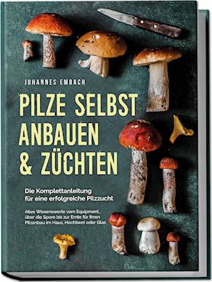 Pilze selbst anbauen & züchten - Die Komplettanleitung für eine erfolgreiche Pilzzucht: Alles Wissenswerte vom Equipment, über die Spore bis zur Ernte für Ihren Pilzanbau im Haus, Hochbeet oder Glas