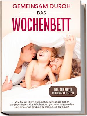 Gemeinsam durch das Wochenbett: Wie Sie als Eltern der Nachgeburtsphase sicher entgegentreten, das Wochenbett gemeinsam genießen und eine enge Bindung zu Ihrem Kind aufbauen - inkl. der besten Wochenbett-Rezepte