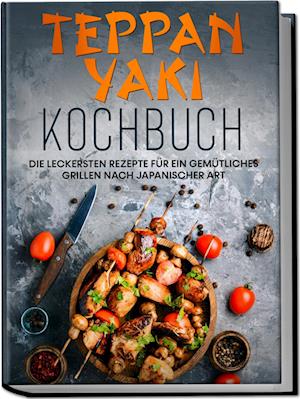 Teppan Yaki Kochbuch: Die leckersten Rezepte für ein gemütliches Grillen nach japanischer Art - inkl. Verwendungstipps, Soßen, Dips&Marinaden