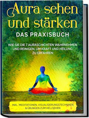 Aura sehen und stärken - Das Praxisbuch: Wie Sie die 7 Auraschichten wahrnehmen und reinigen, um Kraft und Heilung zu erfahren - inkl. Meditationen, Visualisierungstechniken & Übungen zum Hellsehen