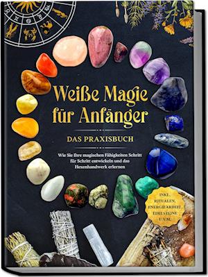 Weiße Magie für Anfänger - Das Praxisbuch: Wie Sie Ihre magischen Fähigkeiten Schritt für Schritt entwickeln und das Hexenhandwerk erlernen - inkl. Ritualen, Energiearbeit, Edelsteine u.v.m.