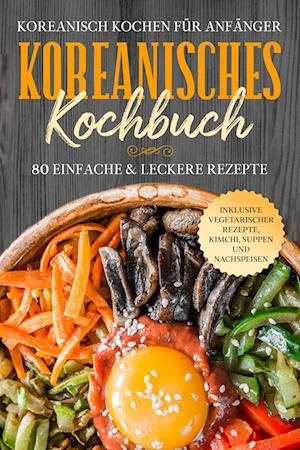 Koreanisch kochen für Anfänger: Koreanisches Kochbuch - 80 einfache & leckere Rezepte | Inklusive vegetarischer Rezepte, Kimchi, Suppen und Nachspeisen