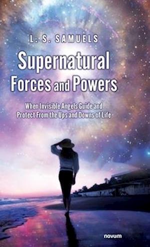 Supernatural Forces and Powers: When Invisible Angels Guide and Protect From the Ups and Downs of Life