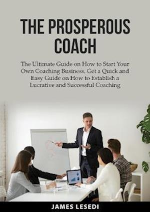 The Prosperous Coach: The Ultimate Guide on How to Start Your Own Coaching Business, Get a Quick and Easy Guide on How to Establish a Lucrative and Su