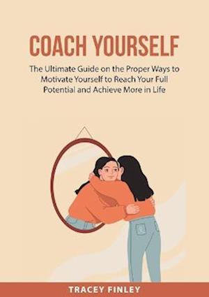 Coach Yourself: The Ultimate Guide on the Proper Ways to Motivate Yourself to Reach Your Full Potential and Achieve More in Life