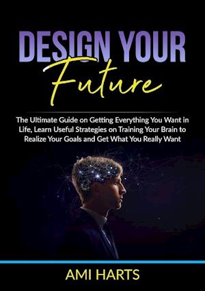 Design Your Future: The Ultimate Guide on Getting Everything You Want in Life, Learn Useful Strategies on Training Your Brain to Realize Your Goals an