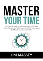 Master Your Time: The Essential Guide to Maximize Productivity, Learn Useful Tips on How To Focus on What Truly Matters and Be More Productive In Your