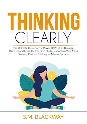 Thinking Clearly: The Ultimate Guide to The Power Of Positive Thinking, Discover and Learn the Effective Strategies to Train Your Mind Towards Positi