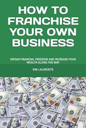 HOW TO FRANCHISE YOUR OWN BUSINESS: OBTAIN FINANCIAL FREEDOM AND INCREASE YOUR WEALTH ALONG THE WAY
