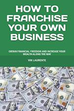 HOW TO FRANCHISE YOUR OWN BUSINESS: OBTAIN FINANCIAL FREEDOM AND INCREASE YOUR WEALTH ALONG THE WAY 